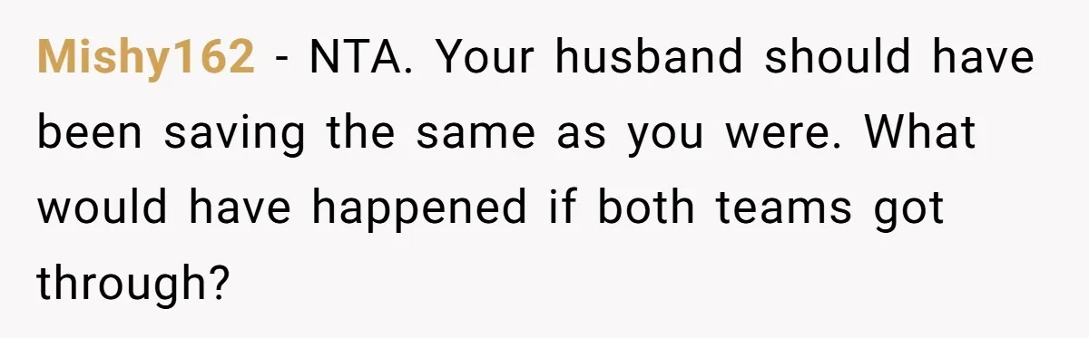 Mishy162 − NTA. Your husband should have been saving the same as you were. What would have happened if both teams got through?