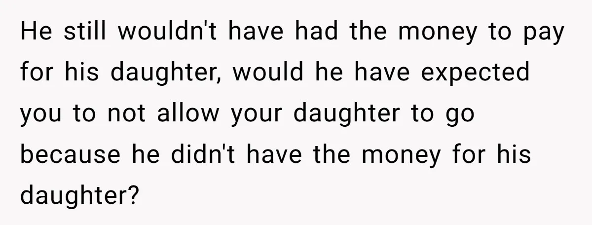 He still wouldn't have had the money to pay for his daughter, would he have expected you to not allow your daughter to go because he didn't have the money...