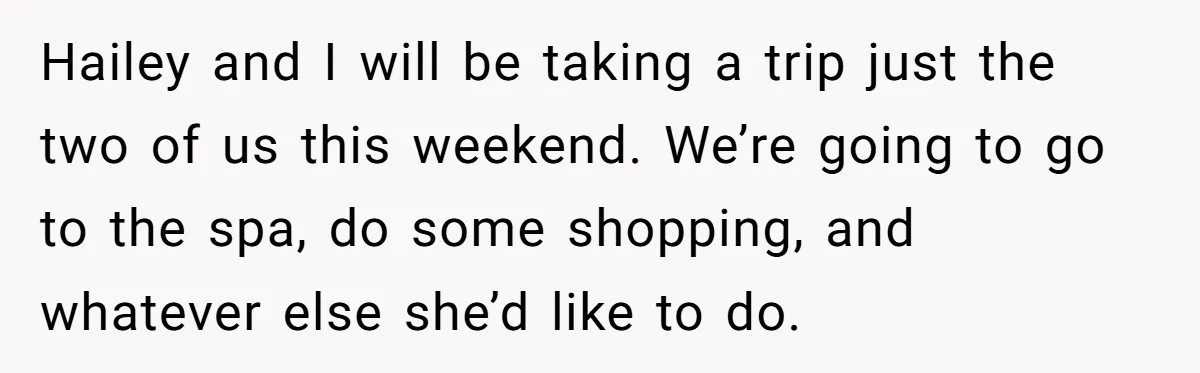 Hailey and I will be taking a trip just the two of us this weekend. We’re going to go to the spa, do some shopping, and whatever else she’d like...