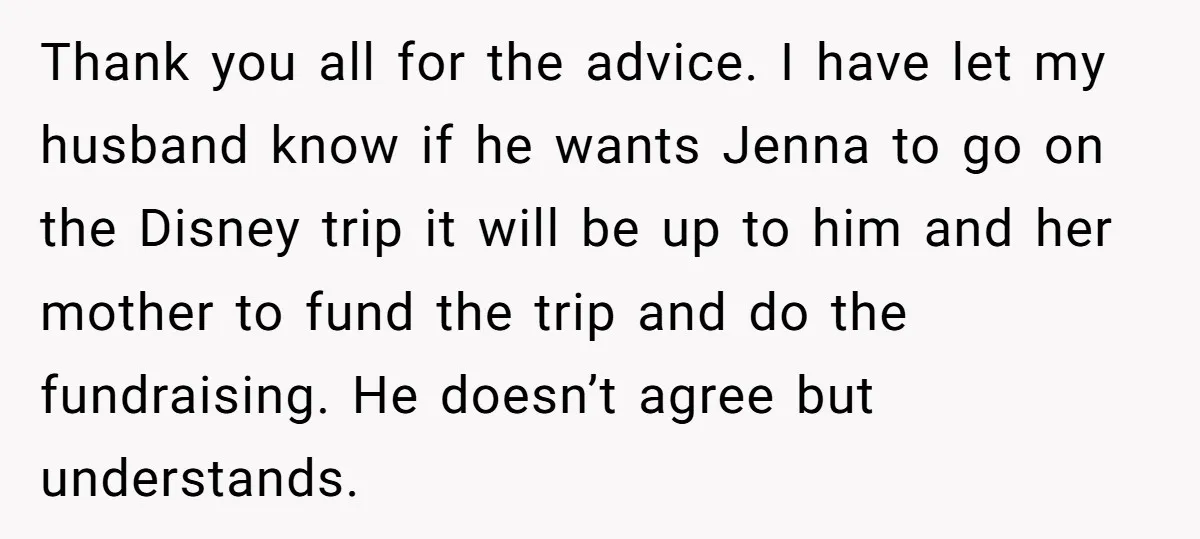 Thank you all for the advice. I have let my husband know if he wants Jenna to go on the Disney trip it will be up to him and her...
