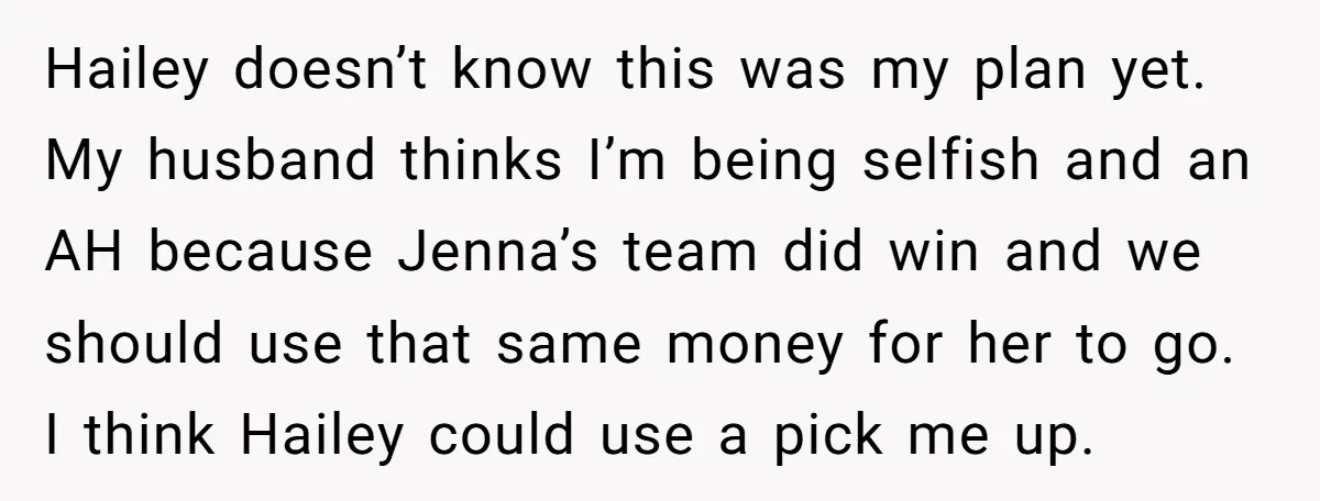 Hailey doesn’t know this was my plan yet. My husband thinks I’m being selfish and an AH because Jenna’s team did win and we should use that same money for...