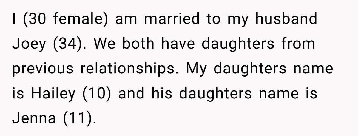 I (30 female) am married to my husband Joey (34). We both have daughters from previous relationships. My daughters name is Hailey (10) and his daughters name is Jenna (11).