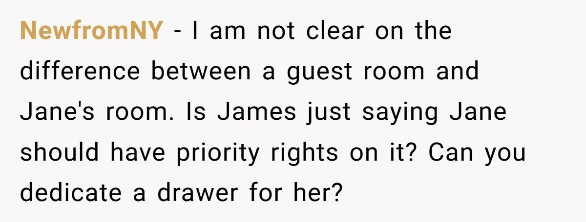 NewfromNY − I am not clear on the difference between a guest room and Jane's room. Is James just saying Jane should have priority rights on it? Can you dedicate...
