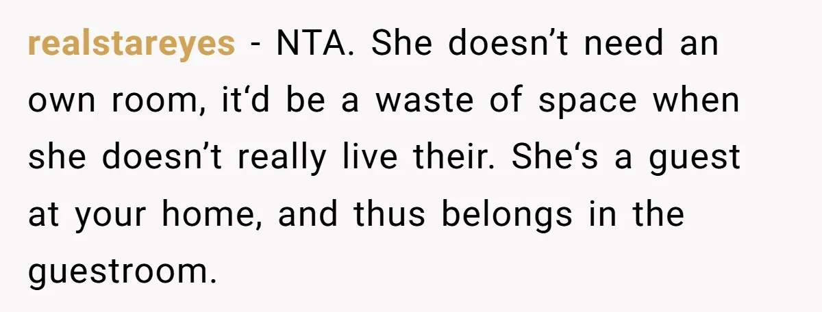 realstareyes − NTA. She doesn’t need an own room, it‘d be a waste of space when she doesn’t really live their. She‘s a guest at your home, and thus belongs...