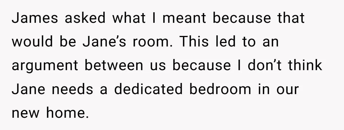 James asked what I meant because that would be Jane’s room. This led to an argument between us because I don’t think Jane needs a dedicated bedroom in our new...