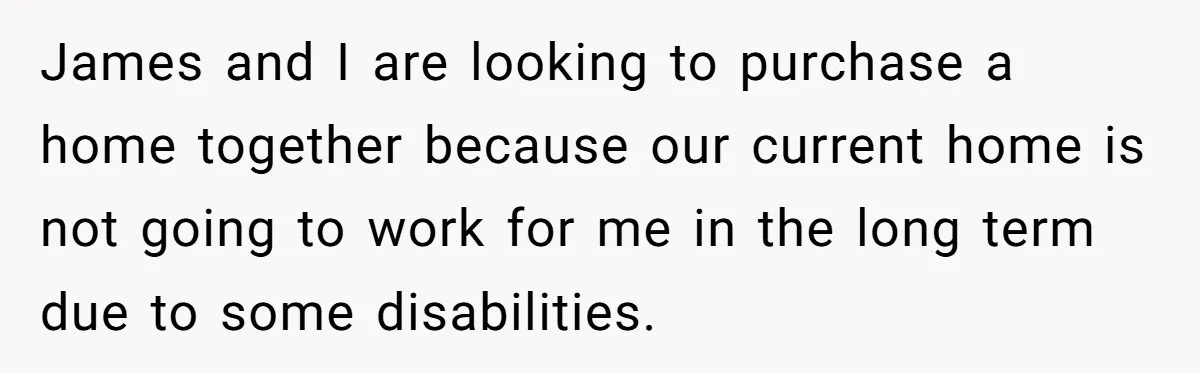 James and I are looking to purchase a home together because our current home is not going to work for me in the long term due to some disabilities.