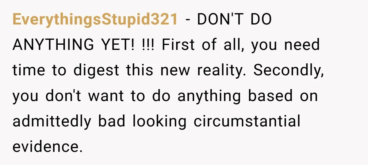 EverythingsStupid321 − DON'T DO ANYTHING YET! !!! First of all, you need time to digest this new reality. Secondly, you don't want to do anything based on admittedly bad looking...