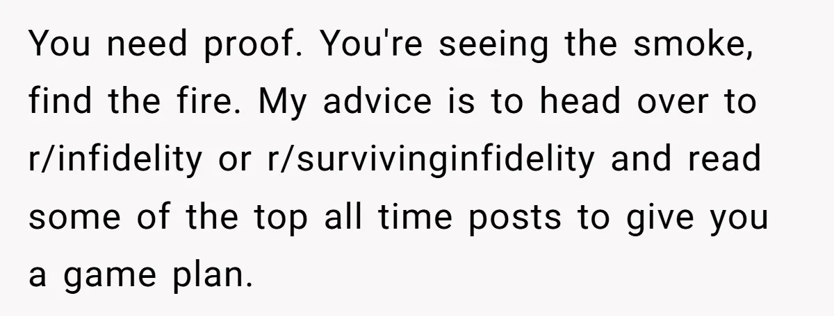 You need proof. You're seeing the smoke, find the fire. My advice is to head over to r/infidelity or r/survivinginfidelity and read some of the top all time posts to...