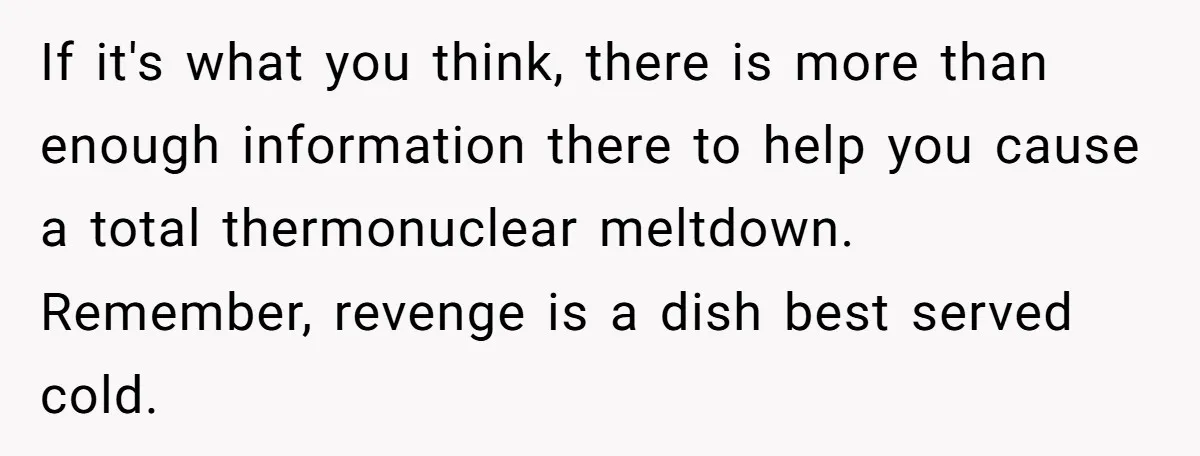 If it's what you think, there is more than enough information there to help you cause a total thermonuclear meltdown. Remember, revenge is a dish best served cold.