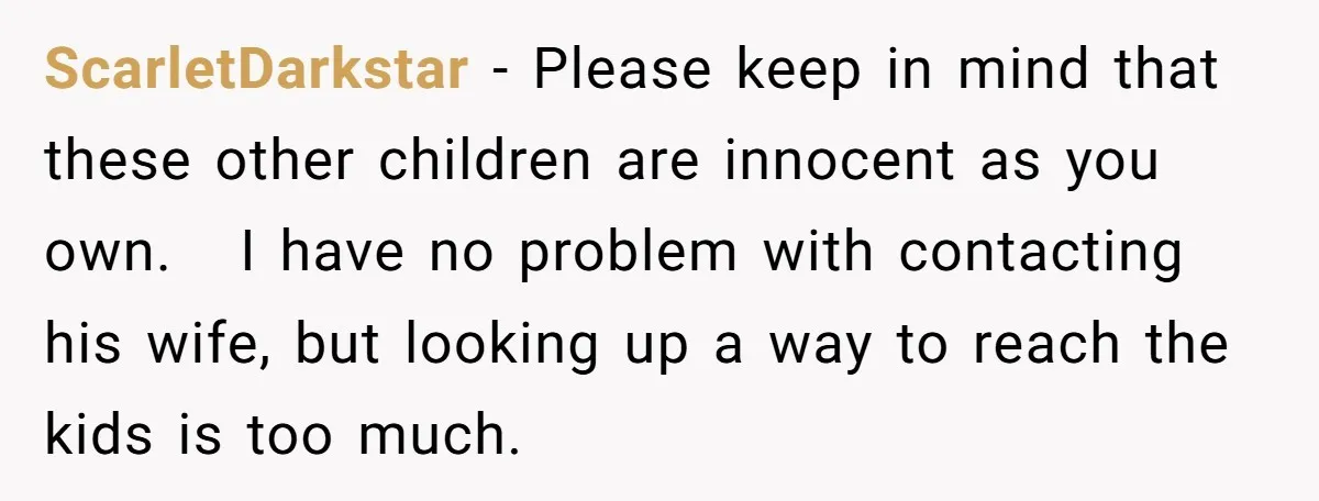 ScarletDarkstar − Please keep in mind that these other children are innocent as you own. I have no problem with contacting his wife, but looking up a way to reach...