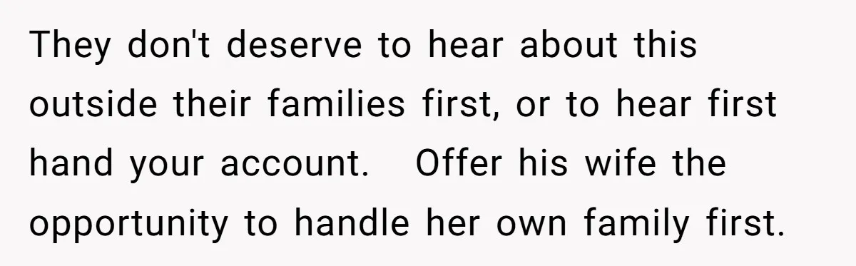 They don't deserve to hear about this outside their families first, or to hear first hand your account.   Offer his wife the opportunity to handle her own family first.