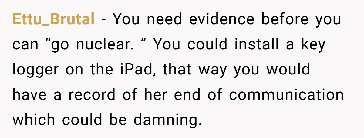 Ettu_Brutal − You need evidence before you can “go nuclear. ” You could install a key logger on the iPad, that way you would have a record of her end...