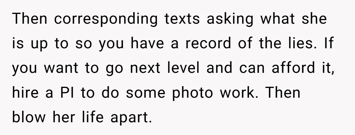 Then corresponding texts asking what she is up to so you have a record of the lies. If you want to go next level and can afford it, hire a...