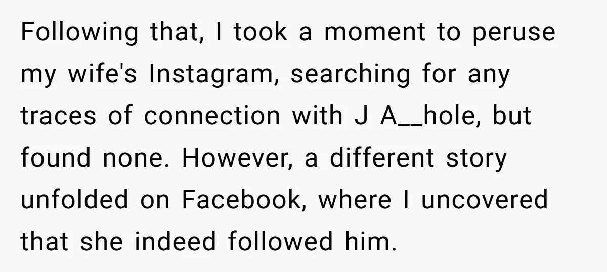 Following that, I took a moment to peruse my wife's Instagram, searching for any traces of connection with J A__hole, but found none. However, a different story unfolded on Facebook,...