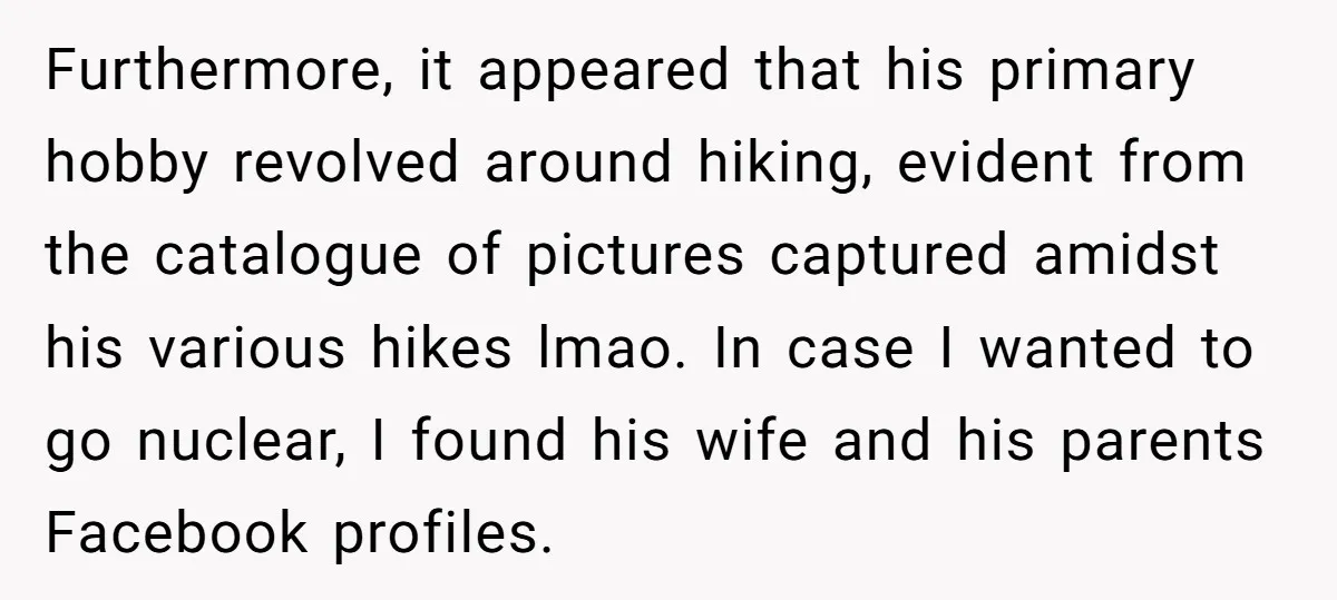 Furthermore, it appeared that his primary hobby revolved around hiking, evident from the catalogue of pictures captured amidst his various hikes lmao. In case I wanted to go nuclear, I...