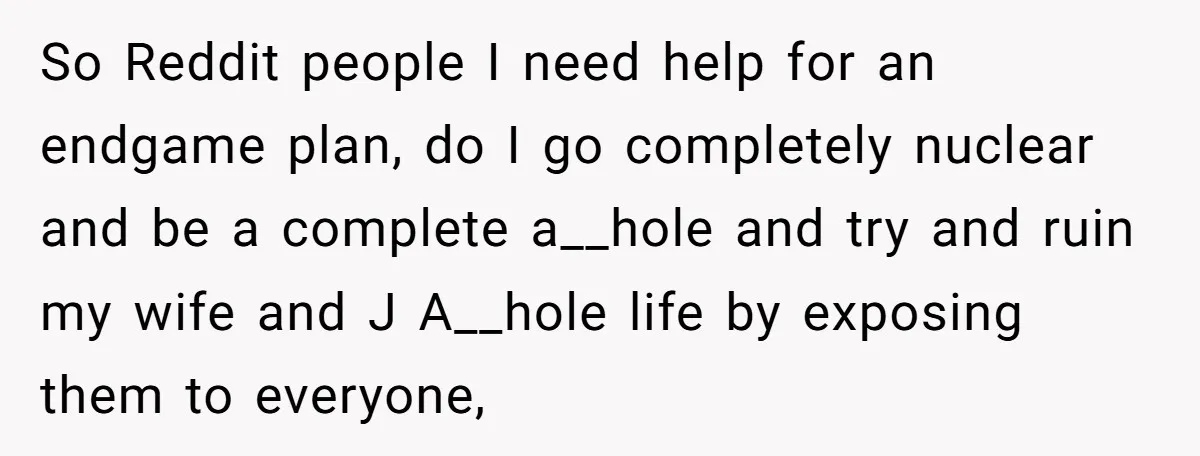 So Reddit people I need help for an endgame plan, do I go completely nuclear and be a complete a__hole and try and ruin my wife and J A__hole life...