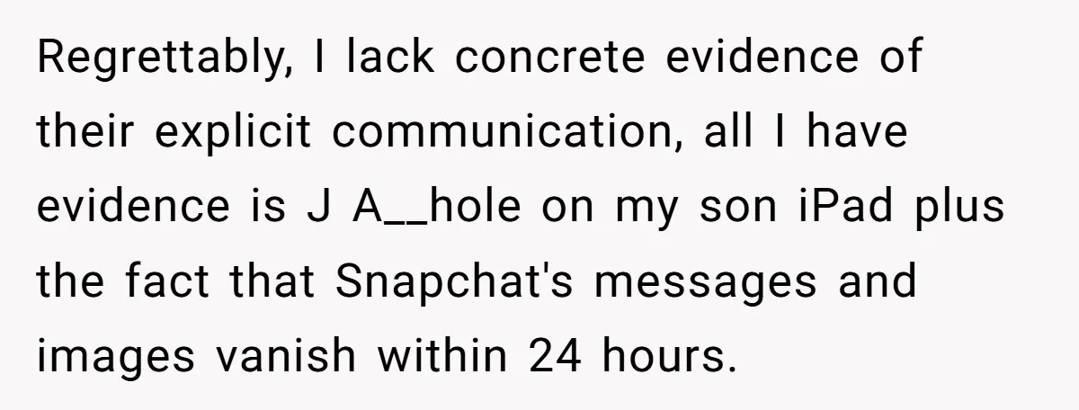 Regrettably, I lack concrete evidence of their explicit communication, all I have evidence is J A__hole on my son iPad plus the fact that Snapchat's messages and images vanish within...