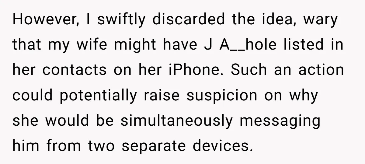 However, I swiftly discarded the idea, wary that my wife might have J A__hole listed in her contacts on her iPhone. Such an action could potentially raise suspicion on why...
