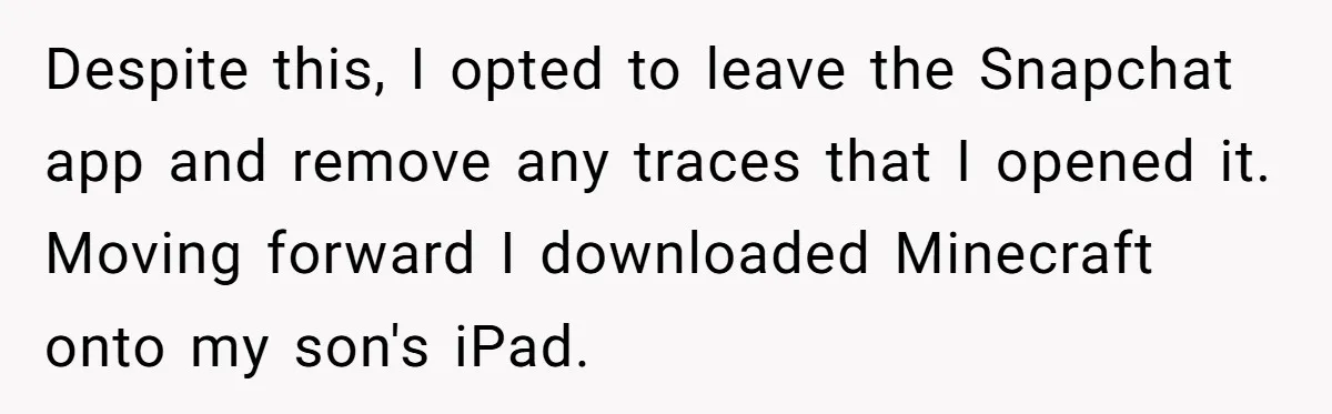 Despite this, I opted to leave the Snapchat app and remove any traces that I opened it. Moving forward I downloaded Minecraft onto my son's iPad.