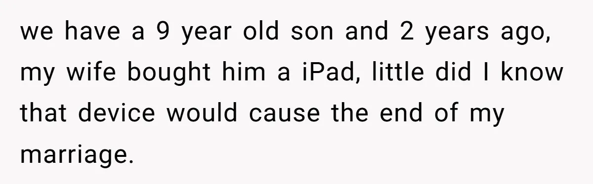 we have a 9 year old son and 2 years ago, my wife bought him a iPad, little did I know that device would cause the end of my marriage.