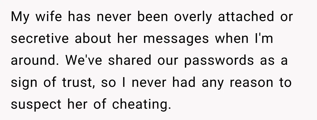 My wife has never been overly attached or secretive about her messages when I'm around. We've shared our passwords as a sign of trust, so I never had any reason...