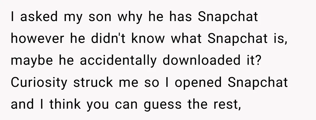 I asked my son why he has Snapchat however he didn't know what Snapchat is, maybe he accidentally downloaded it? Curiosity struck me so I opened Snapchat and I think...