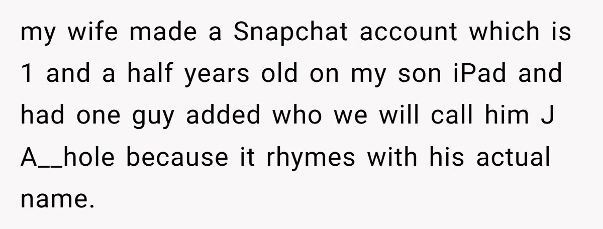 my wife made a Snapchat account which is 1 and a half years old on my son iPad and had one guy added who we will call him J A__hole...