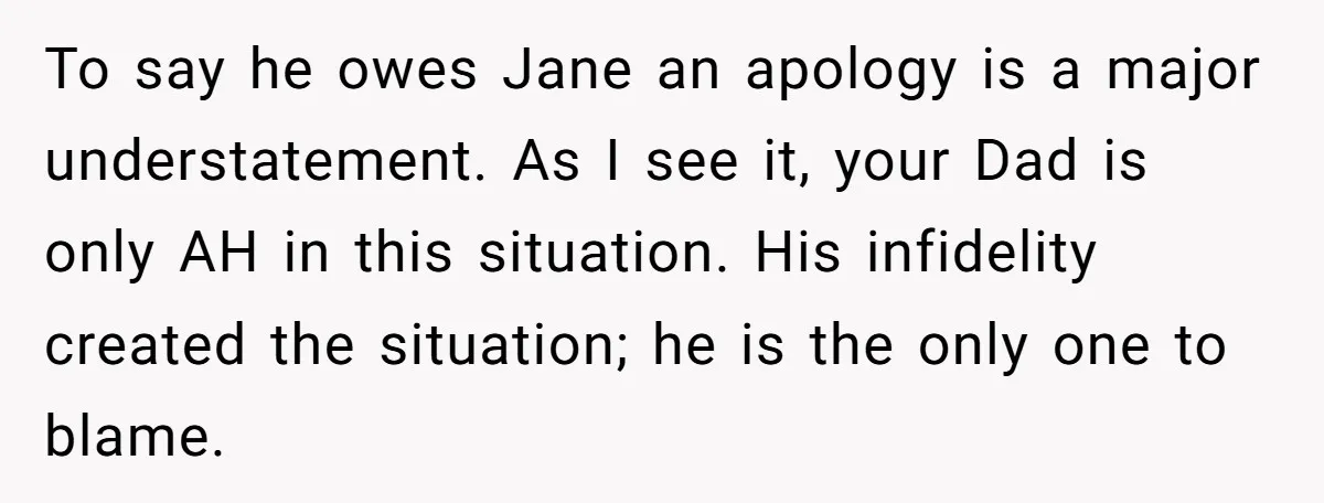 To say he owes Jane an apology is a major understatement. As I see it, your Dad is only AH in this situation. His infidelity created the situation; he is...