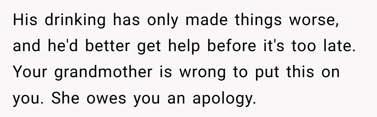 His drinking has only made things worse, and he'd better get help before it's too late. Your grandmother is wrong to put this on you. She owes you an apology.