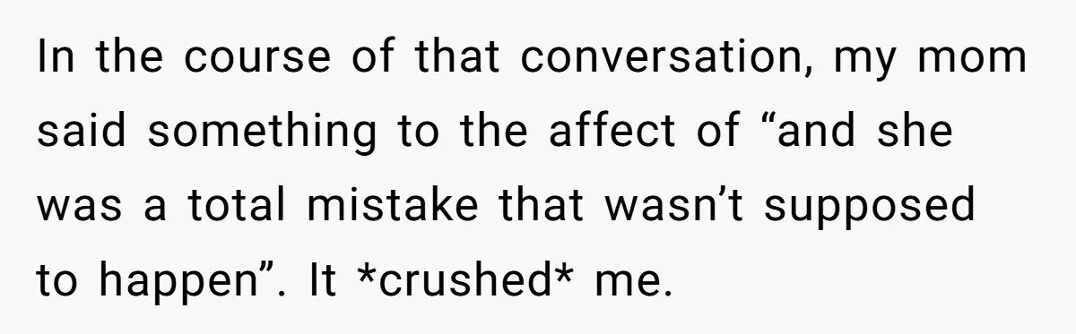 In the course of that conversation, my mom said something to the affect of “and she was a total mistake that wasn’t supposed to happen”. It *crushed* me.