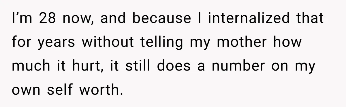 I’m 28 now, and because I internalized that for years without telling my mother how much it hurt, it still does a number on my own self worth.