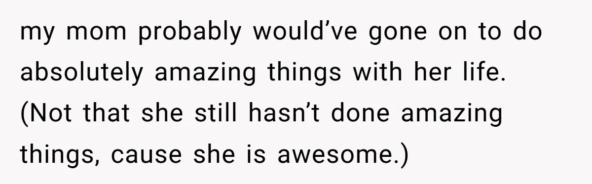 my mom probably would’ve gone on to do absolutely amazing things with her life. (Not that she still hasn’t done amazing things, cause she is awesome.)