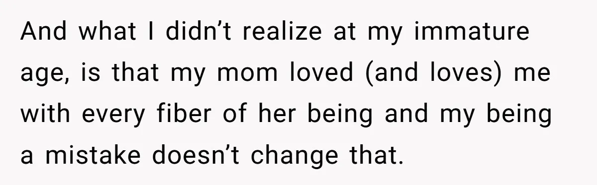 And what I didn’t realize at my immature age, is that my mom loved (and loves) me with every fiber of her being and my being a mistake doesn’t change...