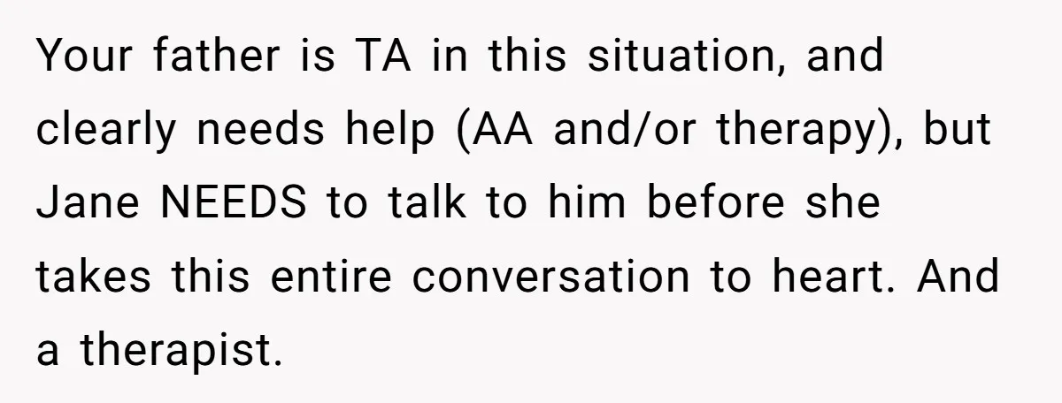 Your father is TA in this situation, and clearly needs help (AA and/or therapy), but Jane NEEDS to talk to him before she takes this entire conversation to heart. And...