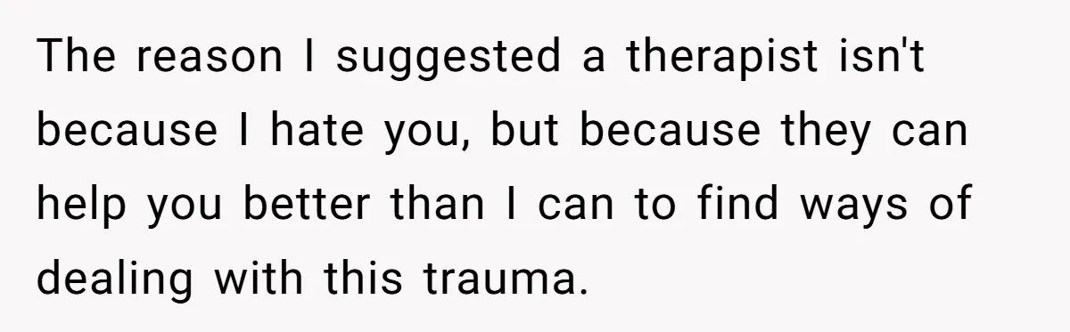 The reason I suggested a therapist isn't because I hate you, but because they can help you better than I can to find ways of dealing with this trauma.
