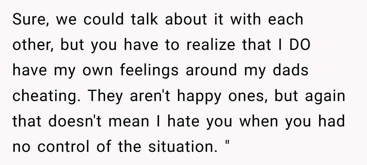 Sure, we could talk about it with each other, but you have to realize that I DO have my own feelings around my dads cheating. They aren't happy ones, but...