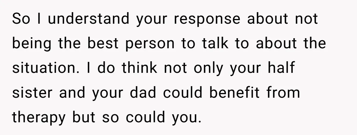 So I understand your response about not being the best person to talk to about the situation. I do think not only your half sister and your dad could benefit...