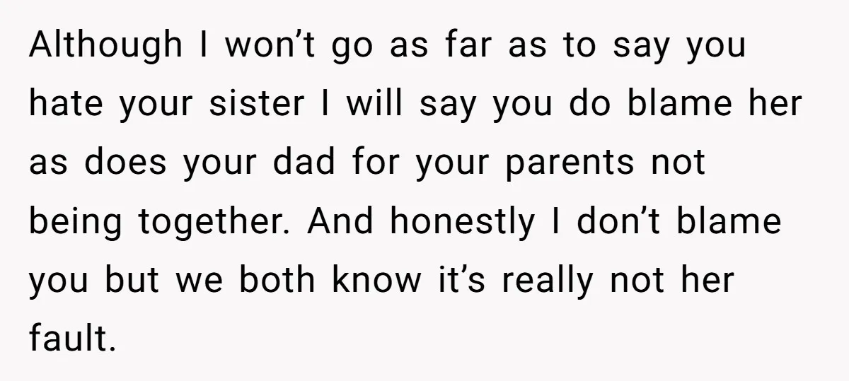 Although I won’t go as far as to say you hate your sister I will say you do blame her as does your dad for your parents not being together....