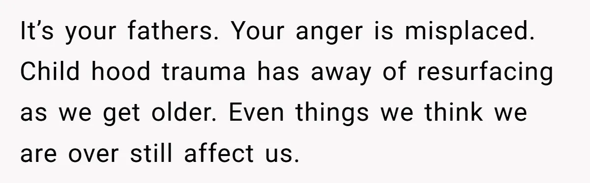 It’s your fathers. Your anger is misplaced. Child hood trauma has away of resurfacing as we get older. Even things we think we are over still affect us.