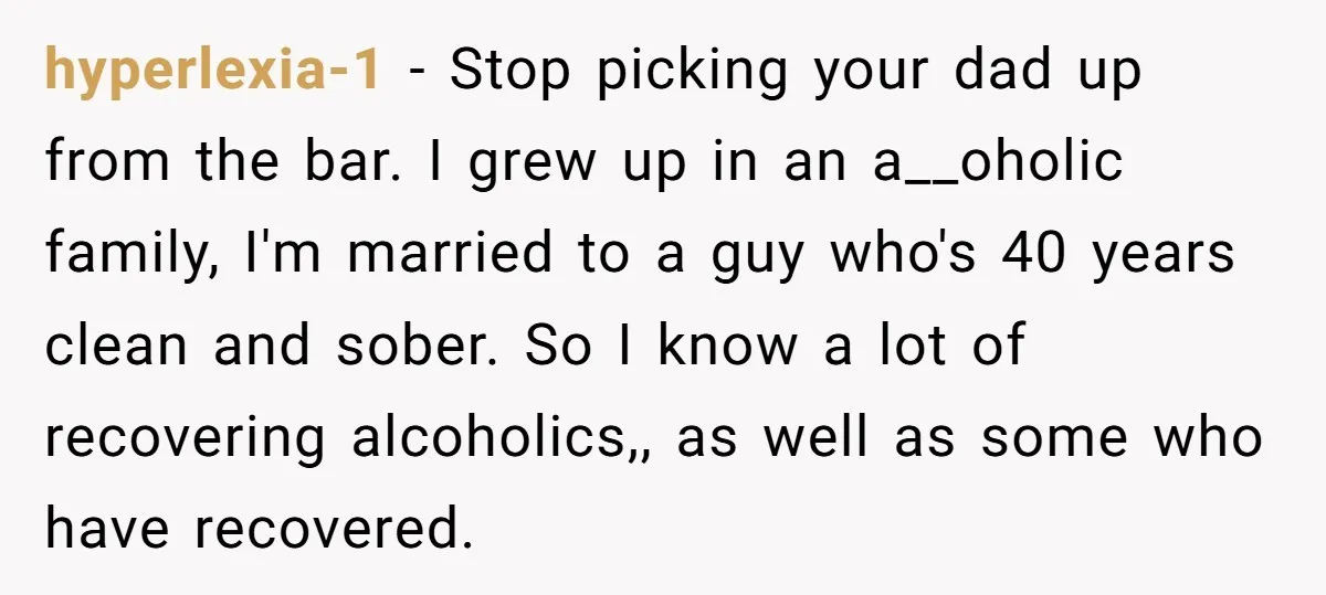 hyperlexia-1 − Stop picking your dad up from the bar. I grew up in an a__oholic family, I'm married to a guy who's 40 years clean and sober. So I...