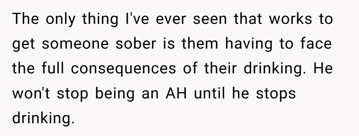 The only thing I've ever seen that works to get someone sober is them having to face the full consequences of their drinking. He won't stop being an AH until...