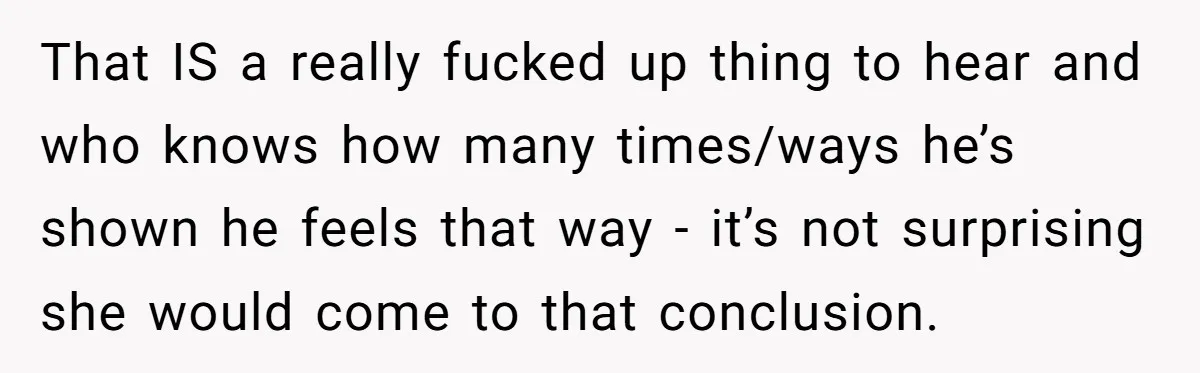 That IS a really fucked up thing to hear and who knows how many times/ways he’s shown he feels that way - it’s not surprising she would come to that...