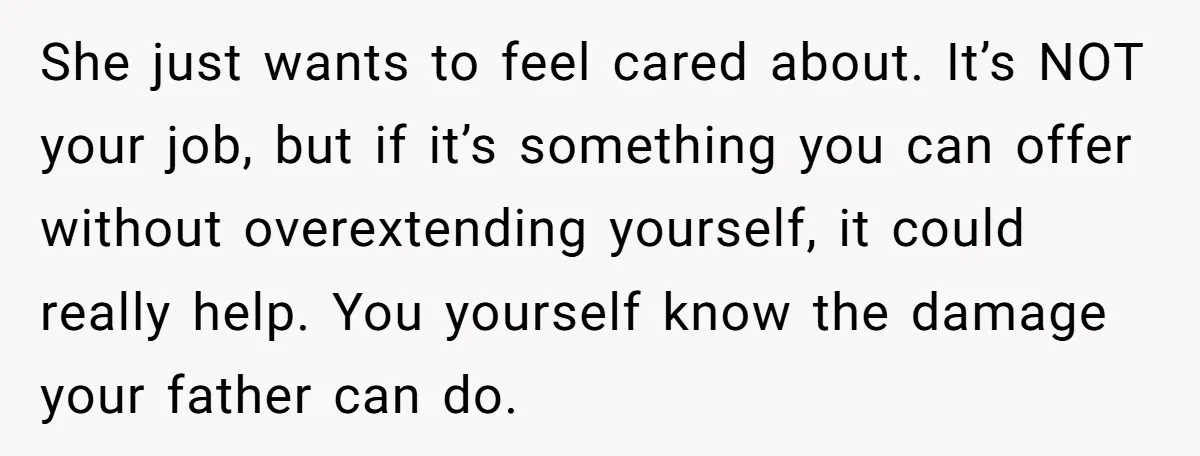 She just wants to feel cared about. It’s NOT your job, but if it’s something you can offer without overextending yourself, it could really help. You yourself know the damage...