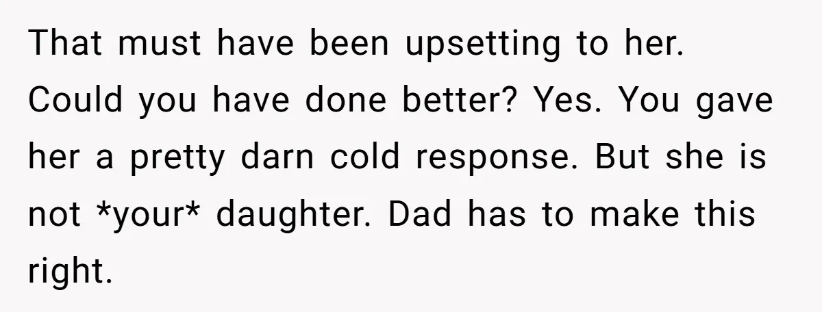 That must have been upsetting to her. Could you have done better? Yes. You gave her a pretty darn cold response. But she is not *your* daughter. Dad has to...