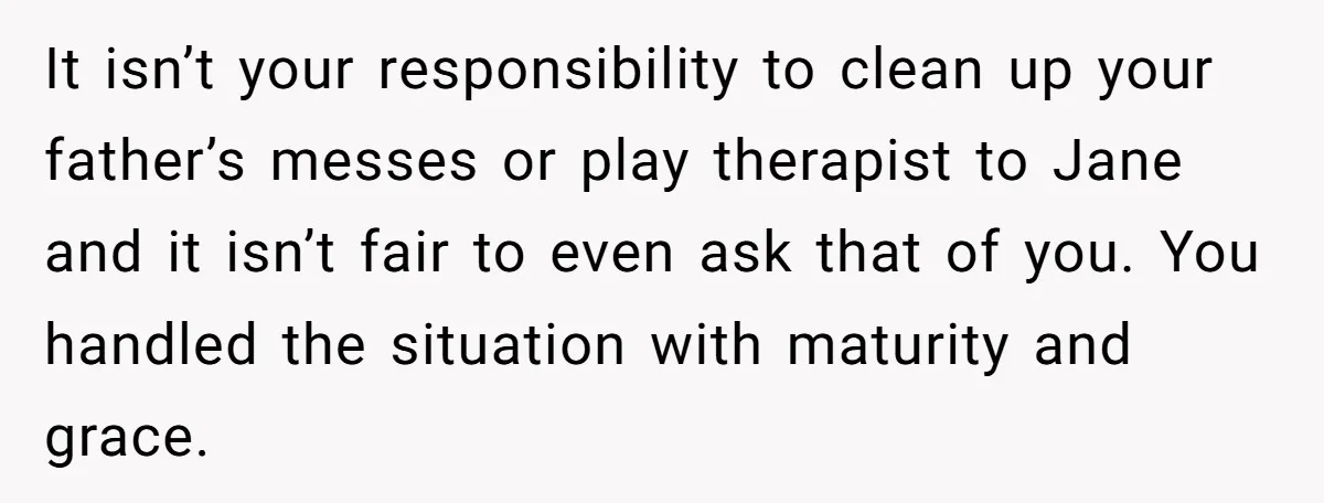 It isn’t your responsibility to clean up your father’s messes or play therapist to Jane and it isn’t fair to even ask that of you. You handled the situation with...