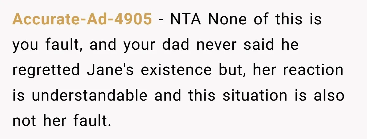 Accurate-Ad-4905 − NTA None of this is you fault, and your dad never said he regretted Jane's existence but, her reaction is understandable and this situation is also not her...