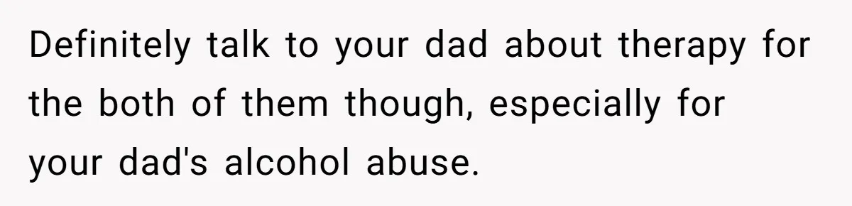 Definitely talk to your dad about therapy for the both of them though, especially for your dad's alcohol abuse.