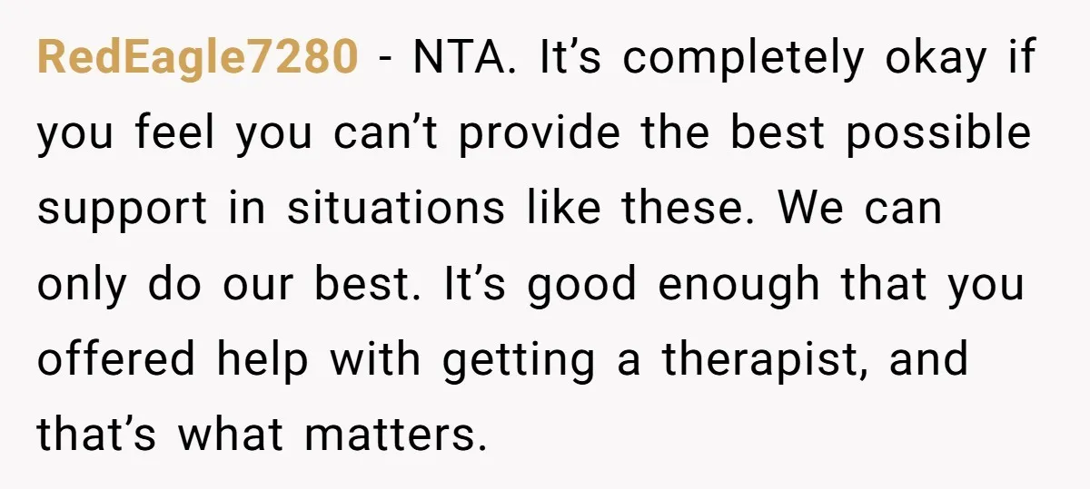RedEagle7280 − NTA. It’s completely okay if you feel you can’t provide the best possible support in situations like these. We can only do our best. It’s good enough that...