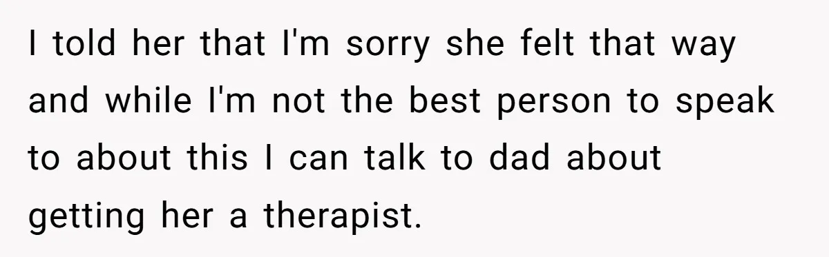 I told her that I'm sorry she felt that way and while I'm not the best person to speak to about this I can talk to dad about getting her...