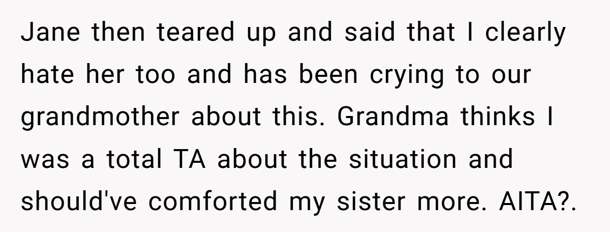 Jane then teared up and said that I clearly hate her too and has been crying to our grandmother about this. Grandma thinks I was a total TA about the...